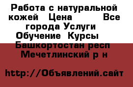 Работа с натуральной кожей › Цена ­ 500 - Все города Услуги » Обучение. Курсы   . Башкортостан респ.,Мечетлинский р-н